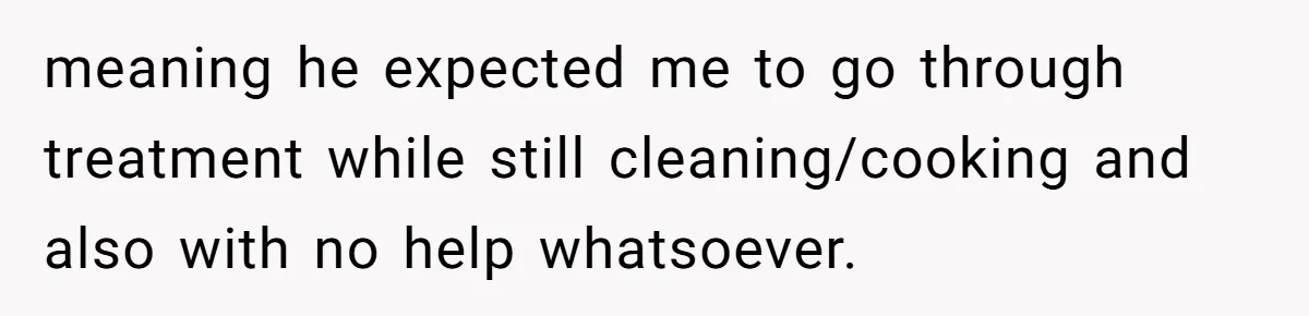 meaning he expected me to go through treatment while still cleaning/cooking and also with no help whatsoever.