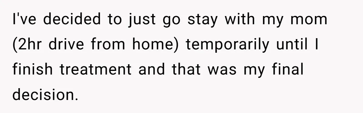 I've decided to just go stay with my mom (2hr drive from home) temporarily until I finish treatment and that was my final decision.
