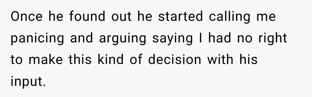 Once he found out he started calling me panicing and arguing saying I had no right to make this kind of decision with his input.