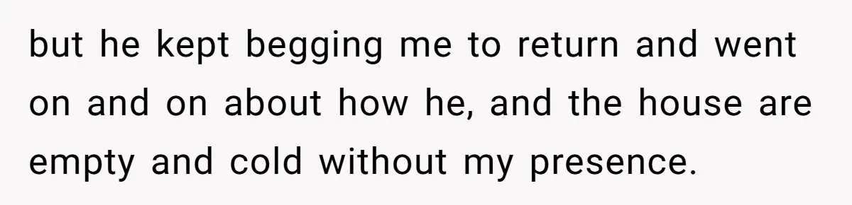 but he kept begging me to return and went on and on about how he, and the house are empty and cold without my presence.