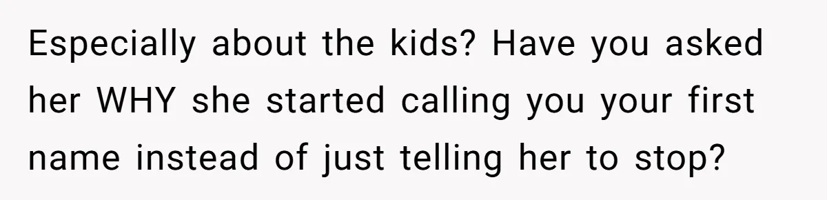 Man Gets Upset After Wife Keeps Referring To Him By First Name In Front Of Their Kids Especially about the kids? Have you asked her WHY she started calling you your first name instead of just telling her to stop?