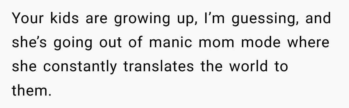 Man Gets Upset After Wife Keeps Referring To Him By First Name In Front Of Their Kids Your kids are growing up, I’m guessing, and she’s going out of manic mom mode where she constantly translates the world to them.