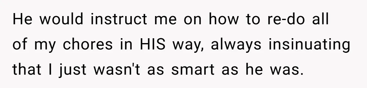 He would instruct me on how to re-do all of my chores in HIS way, always insinuating that I just wasn't as smart as he was.
