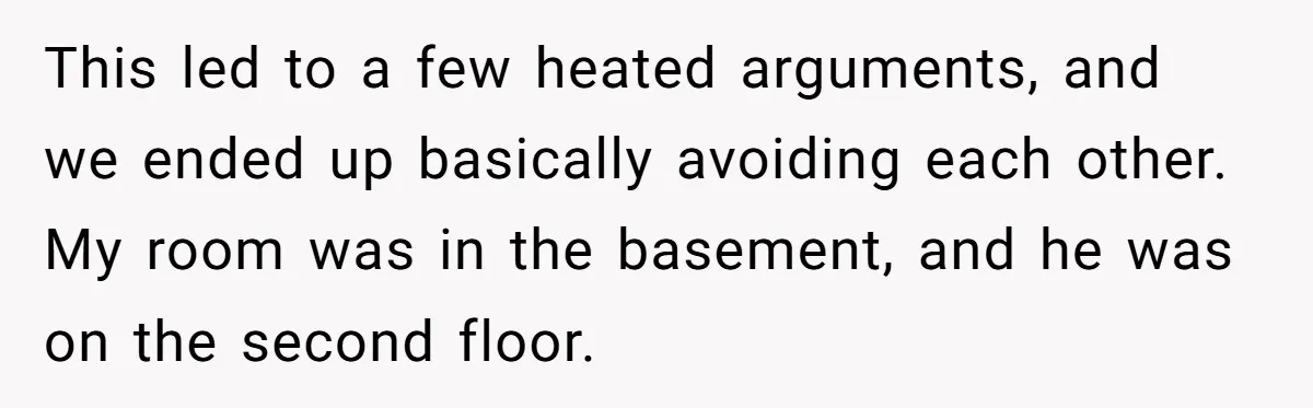 This led to a few heated arguments, and we ended up basically avoiding each other. My room was in the basement, and he was on the second floor.