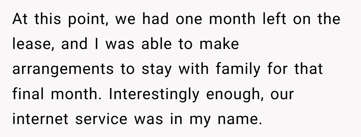At this point, we had one month left on the lease, and I was able to make arrangements to stay with family for that final month. Interestingly enough, our internet...