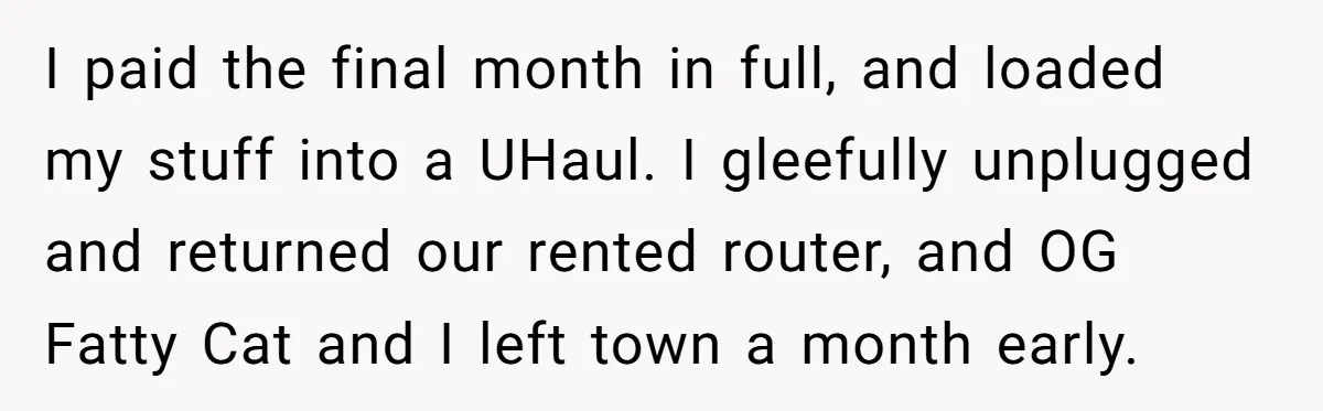 I paid the final month in full, and loaded my stuff into a UHaul. I gleefully unplugged and returned our rented router, and OG Fatty Cat and I left town...