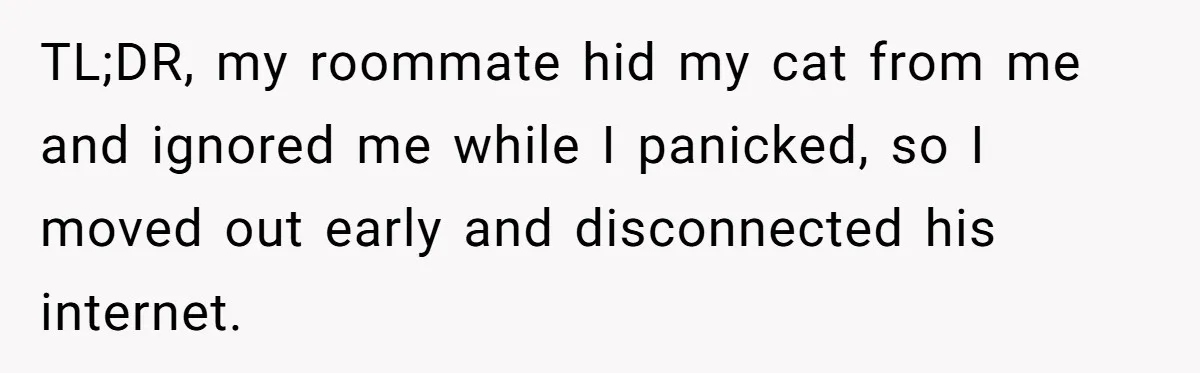 TL;DR, my roommate hid my cat from me and ignored me while I panicked, so I moved out early and disconnected his internet.