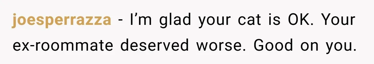 joesperrazza − I’m glad your cat is OK. Your ex-roommate deserved worse. Good on you.