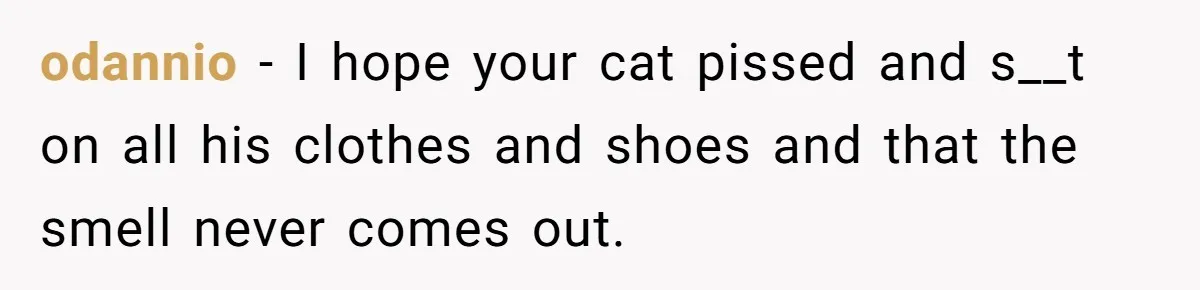 odannio − I hope your cat pissed and s__t on all his clothes and shoes and that the smell never comes out.