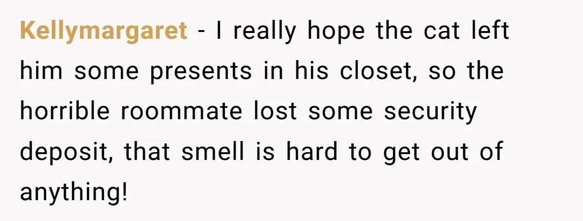 Kellymargaret − I really hope the cat left him some presents in his closet, so the horrible roommate lost some security deposit, that smell is hard to get out of...