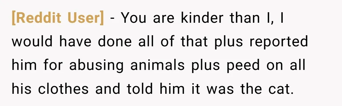 [Reddit User] − You are kinder than I, I would have done all of that plus reported him for abusing animals plus peed on all his clothes and told him...