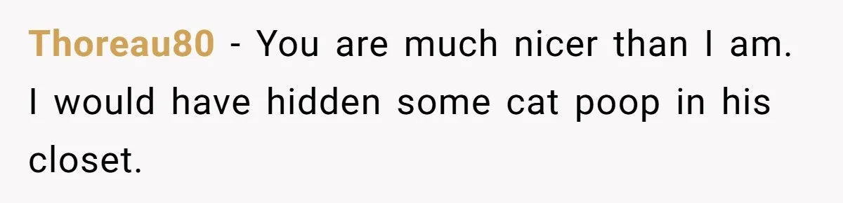Thoreau80 − You are much nicer than I am. I would have hidden some cat poop in his closet.