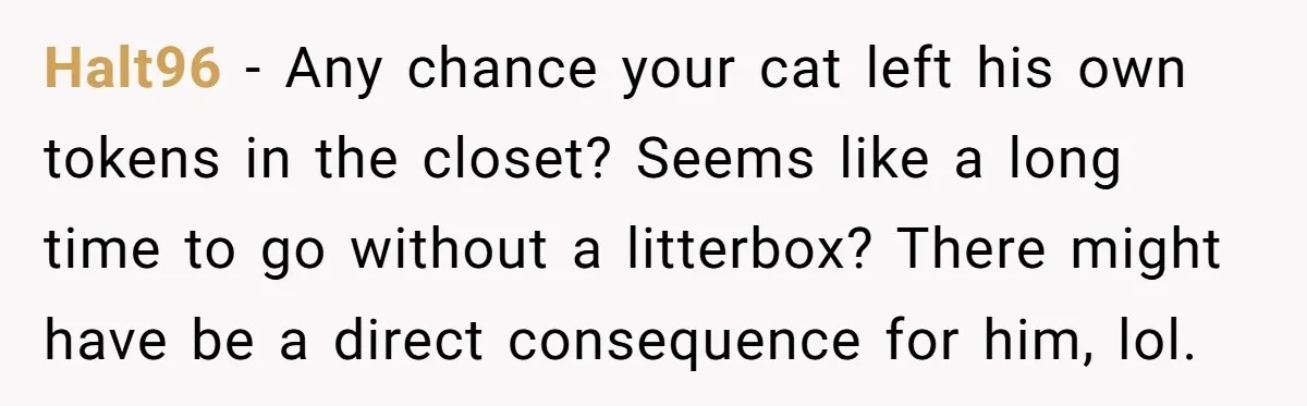 Halt96 − Any chance your cat left his own tokens in the closet? Seems like a long time to go without a litterbox? There might have be a direct consequence...
