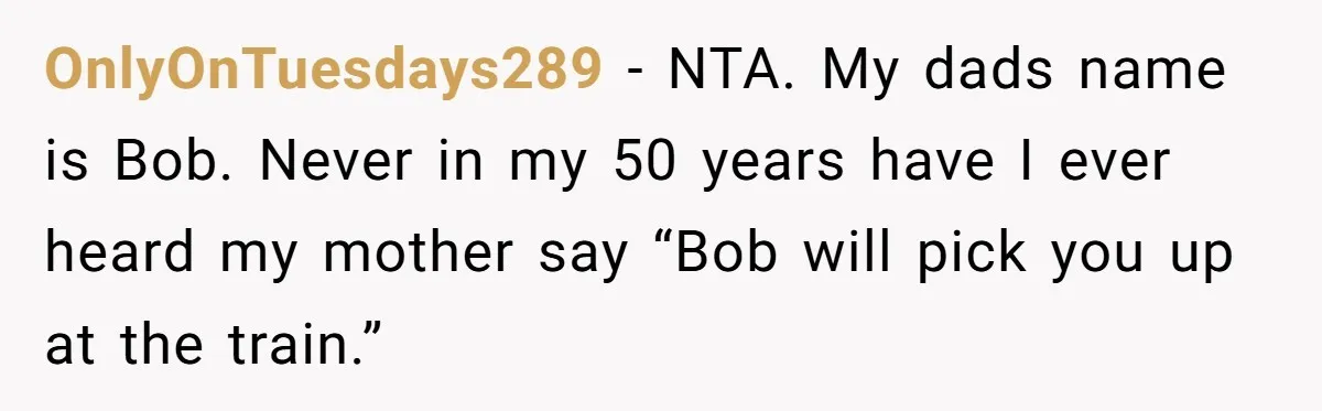 Man Gets Upset After Wife Keeps Referring To Him By First Name In Front Of Their Kids OnlyOnTuesdays289 − NTA. My dads name is Bob. Never in my 50 years have I ever heard my mother say “Bob will pick you up at the train.”