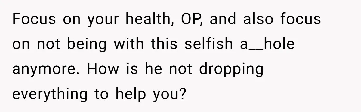 Focus on your health, OP, and also focus on not being with this selfish a__hole anymore. How is he not dropping everything to help you?