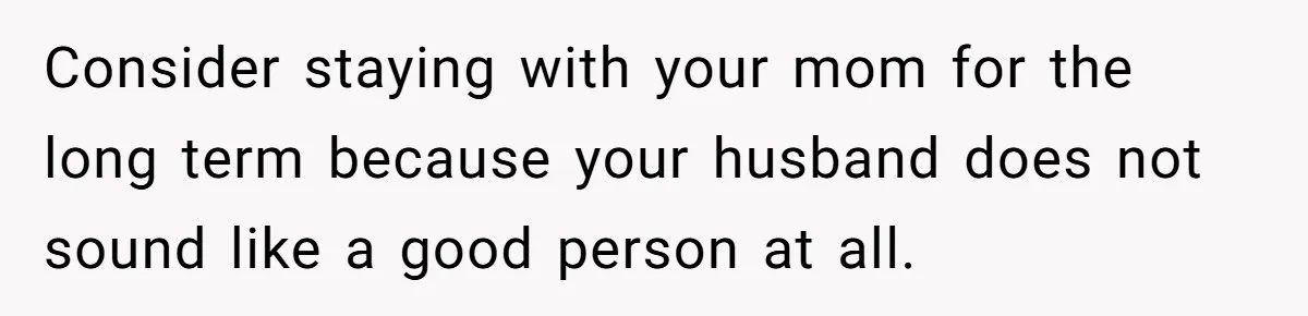 Consider staying with your mom for the long term because your husband does not sound like a good person at all.