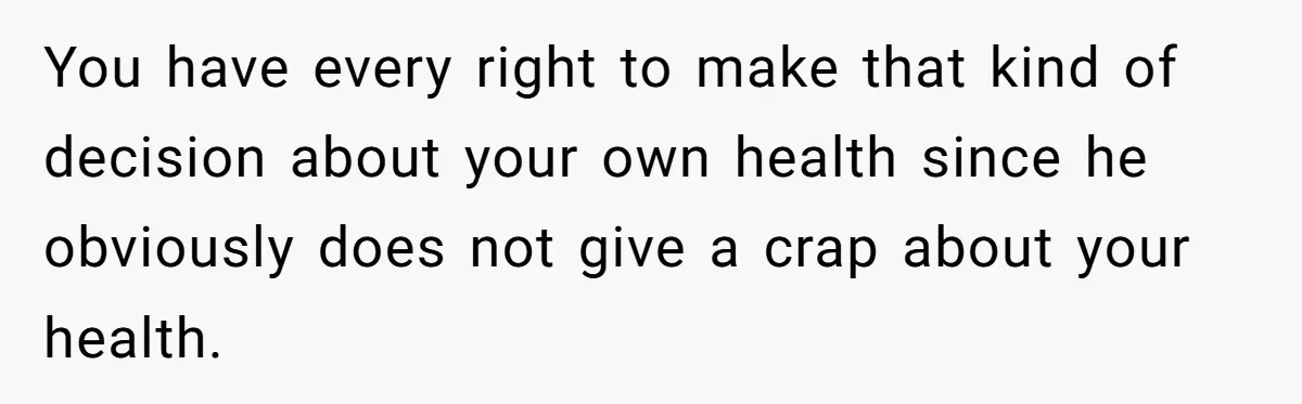 You have every right to make that kind of decision about your own health since he obviously does not give a crap about your health.