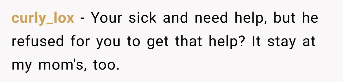 curly_lox − Your sick and need help, but he refused for you to get that help? It stay at my mom's, too.