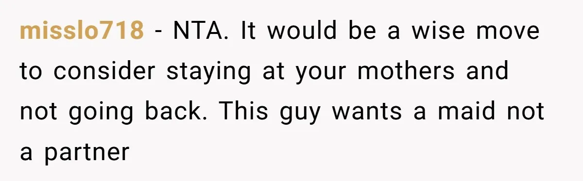 misslo718 − NTA. It would be a wise move to consider staying at your mothers and not going back. This guy wants a maid not a partner