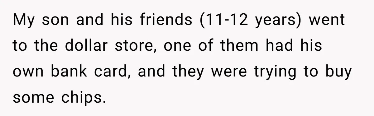 My son and his friends (11-12 years) went to the dollar store, one of them had his own bank card, and they were trying to buy some chips.