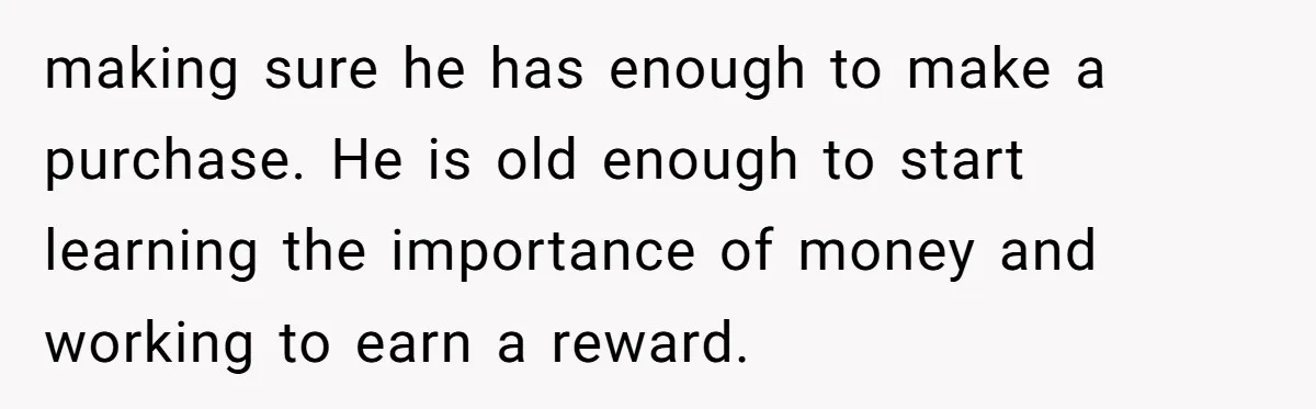 making sure he has enough to make a purchase. He is old enough to start learning the importance of money and working to earn a reward.