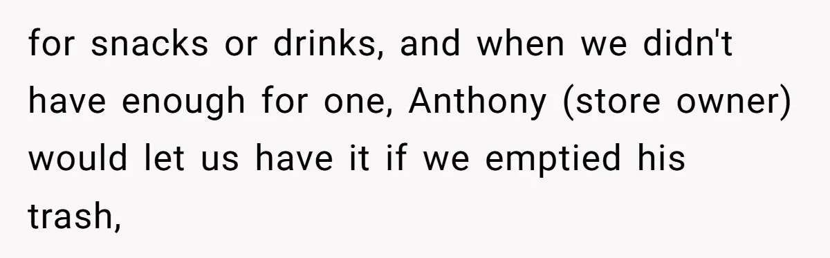 for snacks or drinks, and when we didn't have enough for one, Anthony (store owner) would let us have it if we emptied his trash,