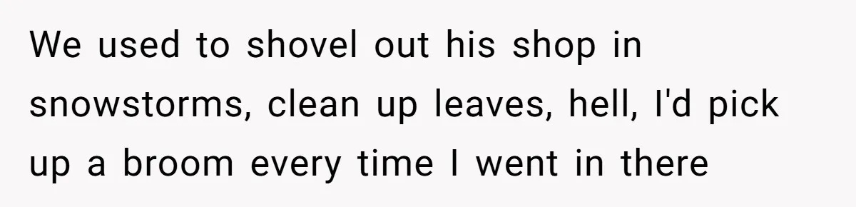 We used to shovel out his shop in snowstorms, clean up leaves, hell, I'd pick up a broom every time I went in there