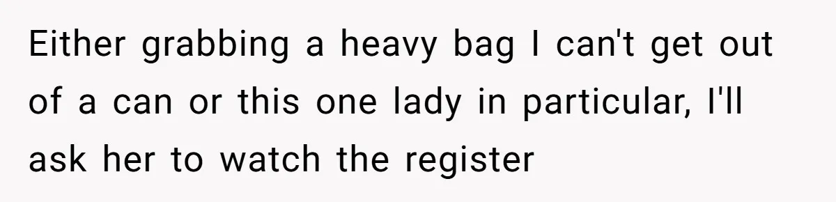 Either grabbing a heavy bag I can't get out of a can or this one lady in particular, I'll ask her to watch the register