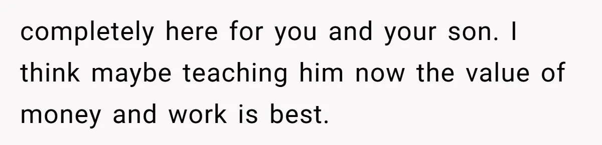 completely here for you and your son. I think maybe teaching him now the value of money and work is best.