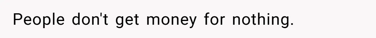 People don't get money for nothing.