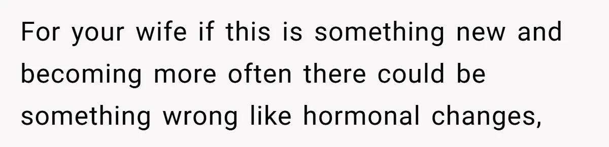 For your wife if this is something new and becoming more often there could be something wrong like hormonal changes,