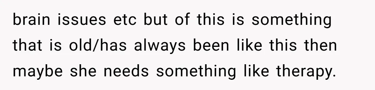 brain issues etc but of this is something that is old/has always been like this then maybe she needs something like therapy.
