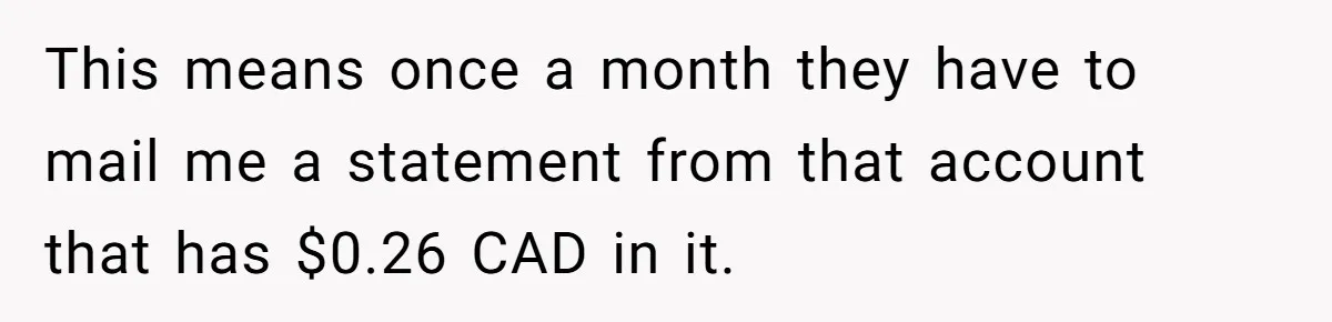 This means once a month they have to mail me a statement from that account that has $0.26 CAD in it.