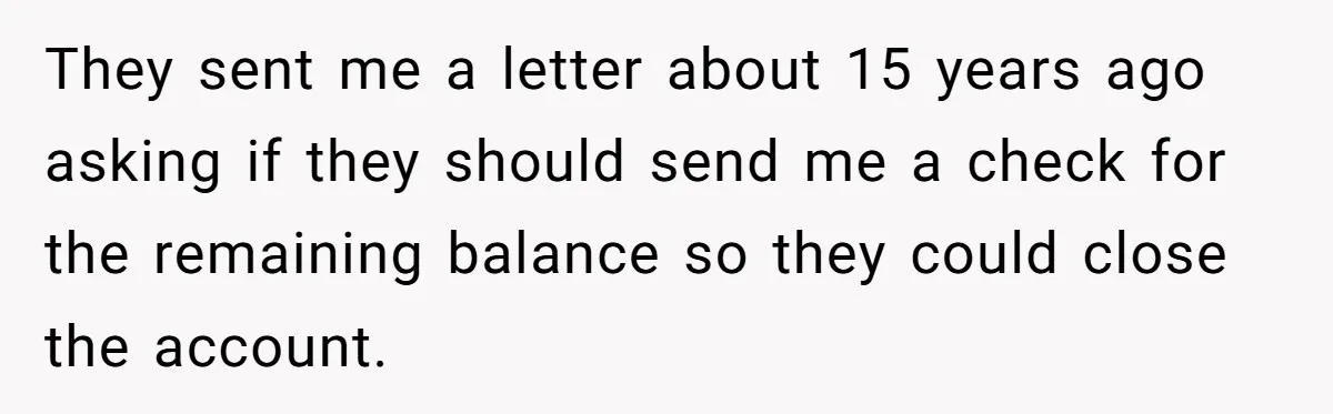 They sent me a letter about 15 years ago asking if they should send me a check for the remaining balance so they could close the account.