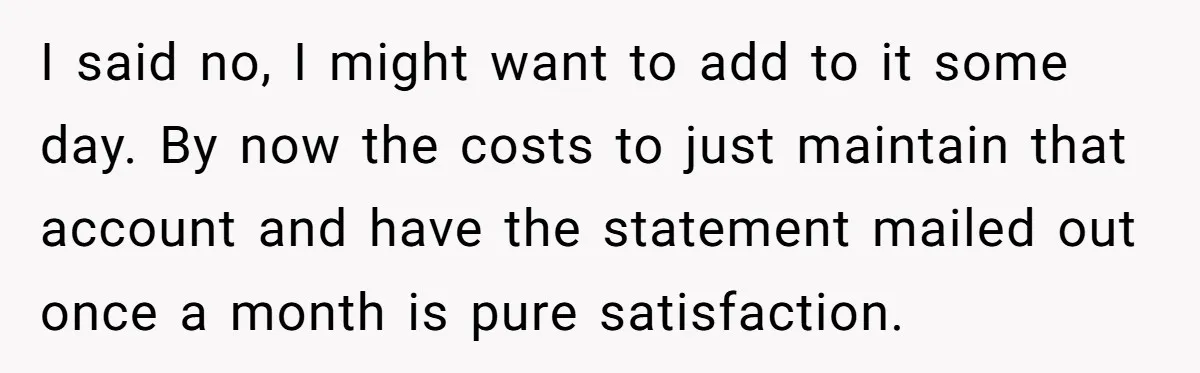 I said no, I might want to add to it some day. By now the costs to just maintain that account and have the statement mailed out once a month...