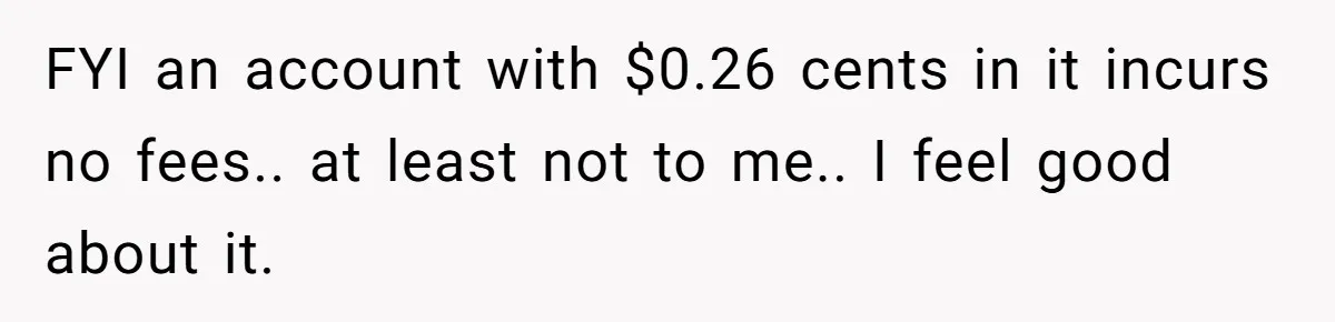 FYI an account with $0.26 cents in it incurs no fees.. at least not to me.. I feel good about it.