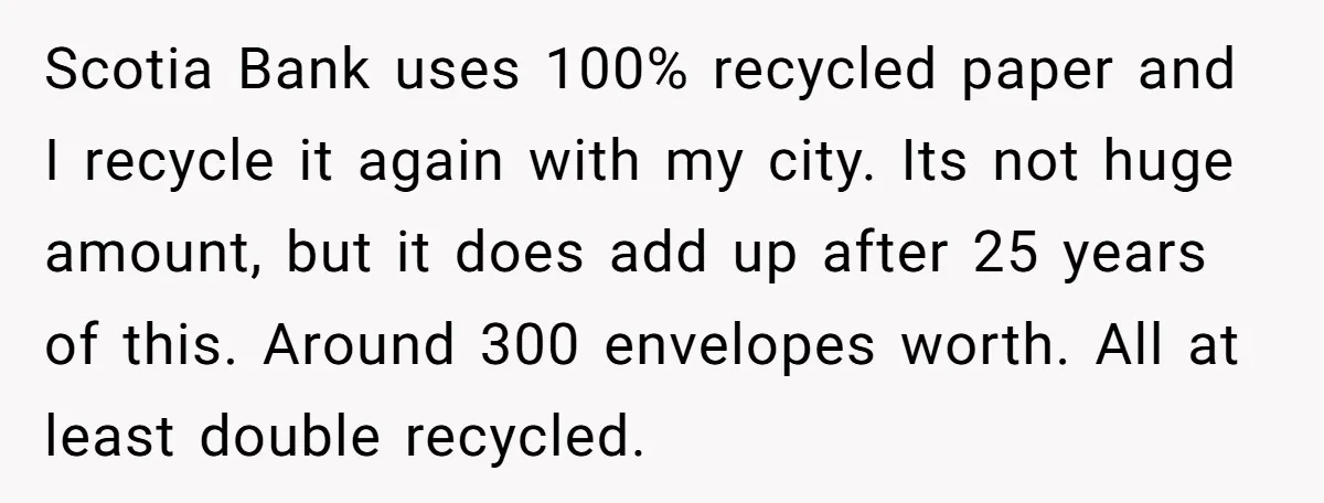 Scotia Bank uses 100% recycled paper and I recycle it again with my city. Its not huge amount, but it does add up after 25 years of this. Around 300...