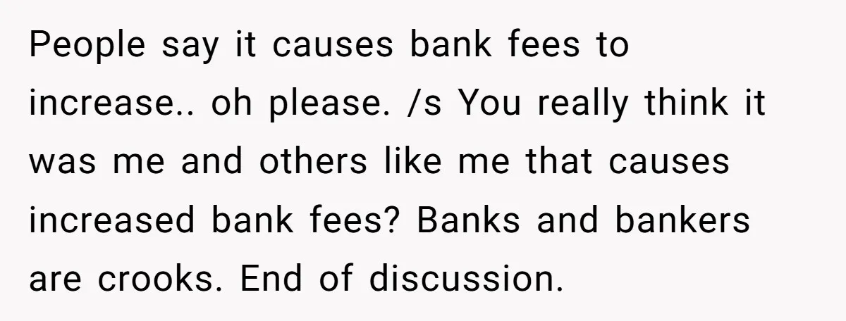 People say it causes bank fees to increase.. oh please. /s You really think it was me and others like me that causes increased bank fees? Banks and bankers are...