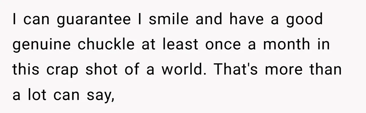 I can guarantee I smile and have a good genuine chuckle at least once a month in this crap shot of a world. That's more than a lot can say,
