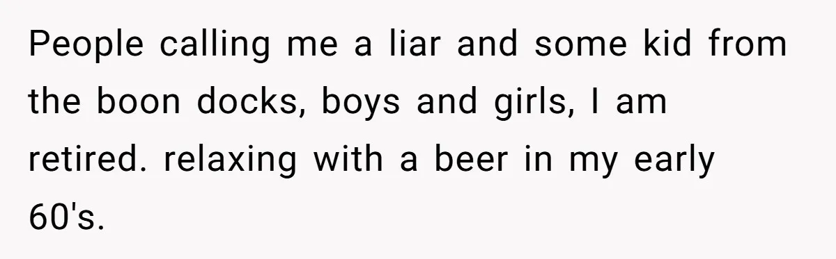 People calling me a liar and some kid from the boon docks, boys and girls, I am retired. relaxing with a beer in my early 60's.