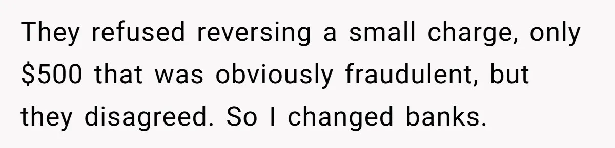They refused reversing a small charge, only $500 that was obviously fraudulent, but they disagreed. So I changed banks.