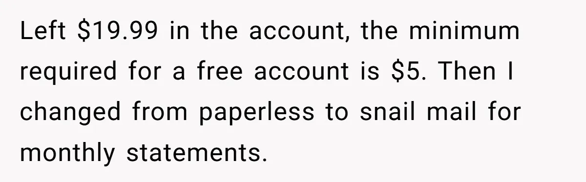 Left $19.99 in the account, the minimum required for a free account is $5. Then I changed from paperless to snail mail for monthly statements.