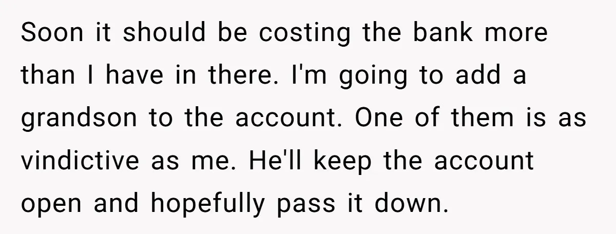 Soon it should be costing the bank more than I have in there. I'm going to add a grandson to the account. One of them is as vindictive as me....
