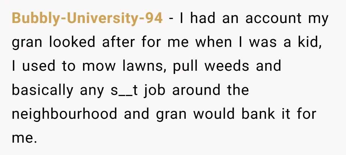 Bubbly-University-94 − I had an account my gran looked after for me when I was a kid, I used to mow lawns, pull weeds and basically any s__t job around...