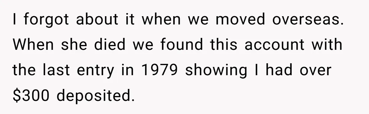 I forgot about it when we moved overseas. When she died we found this account with the last entry in 1979 showing I had over $300 deposited.
