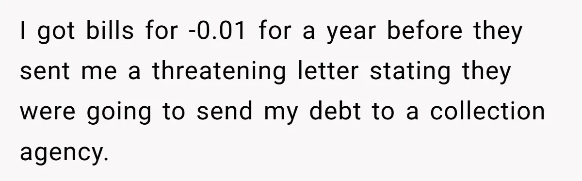 I got bills for -0.01 for a year before they sent me a threatening letter stating they were going to send my debt to a collection agency.