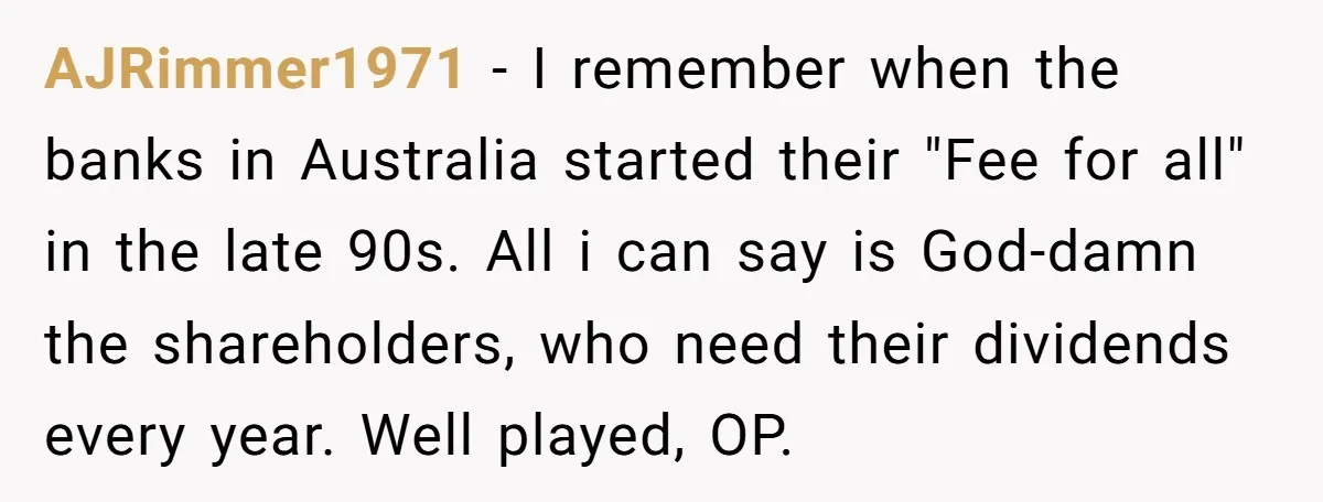 AJRimmer1971 − I remember when the banks in Australia started their "Fee for all" in the late 90s. All i can say is God-damn the shareholders, who need their dividends...