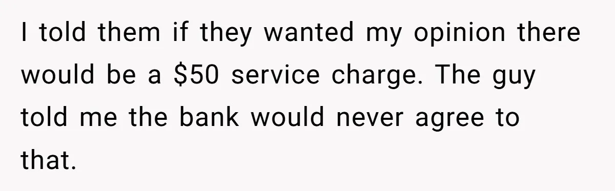 I told them if they wanted my opinion there would be a $50 service charge. The guy told me the bank would never agree to that.