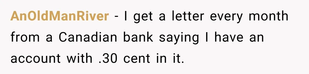 AnOldManRiver − I get a letter every month from a Canadian bank saying I have an account with .30 cent in it.
