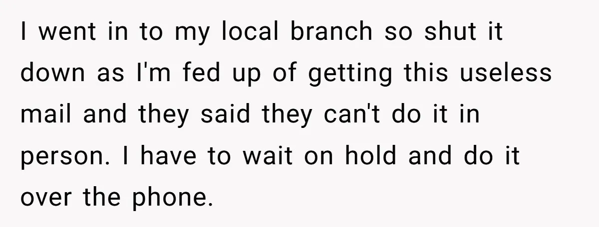 I went in to my local branch so shut it down as I'm fed up of getting this useless mail and they said they can't do it in person. I...